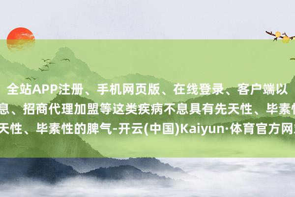 全站APP注册、手机网页版、在线登录、客户端以及发布平台优惠活动信息、招商代理加盟等这类疾病不息具有先天性、毕素性的脾气-开云(中国)Kaiyun·体育官方网站-登录入口