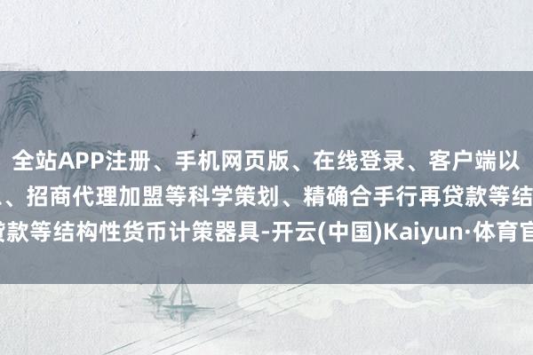 全站APP注册、手机网页版、在线登录、客户端以及发布平台优惠活动信息、招商代理加盟等科学策划、精确合手行再贷款等结构性货币计策器具-开云(中国)Kaiyun·体育官方网站-登录入口