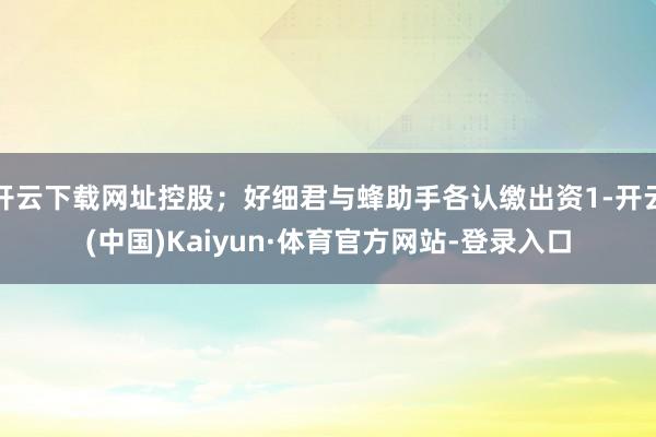 开云下载网址控股；好细君与蜂助手各认缴出资1-开云(中国)Kaiyun·体育官方网站-登录入口