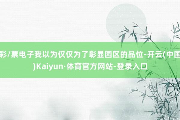 彩/票电子我以为仅仅为了彰显园区的品位-开云(中国)Kaiyun·体育官方网站-登录入口