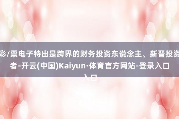 彩/票电子特出是跨界的财务投资东说念主、新晋投资者-开云(中国)Kaiyun·体育官方网站-登录入口