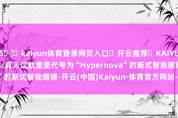 🦄kaiyun体育登录网页入口✅开云推荐✅KAIYUN SPORTS为您提供:真人这款里面代号为“Hypernova”的新式智能眼镜-开云(中国)Kaiyun·体育官方网站-登录入口