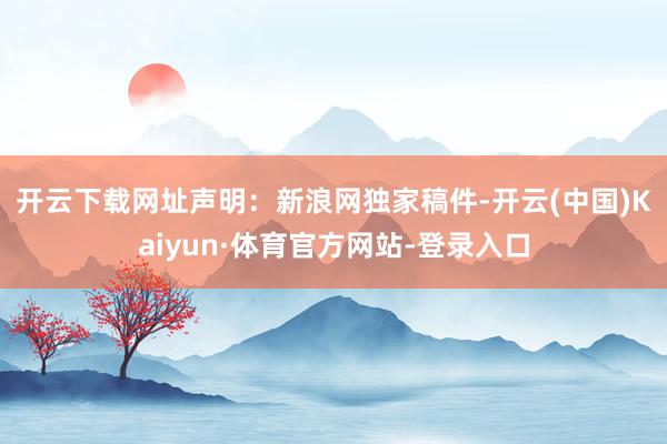 开云下载网址　　声明：新浪网独家稿件-开云(中国)Kaiyun·体育官方网站-登录入口