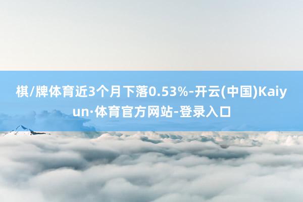 棋/牌体育近3个月下落0.53%-开云(中国)Kaiyun·体育官方网站-登录入口