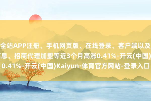 全站APP注册、手机网页版、在线登录、客户端以及发布平台优惠活动信息、招商代理加盟等近3个月高涨0.41%-开云(中国)Kaiyun·体育官方网站-登录入口