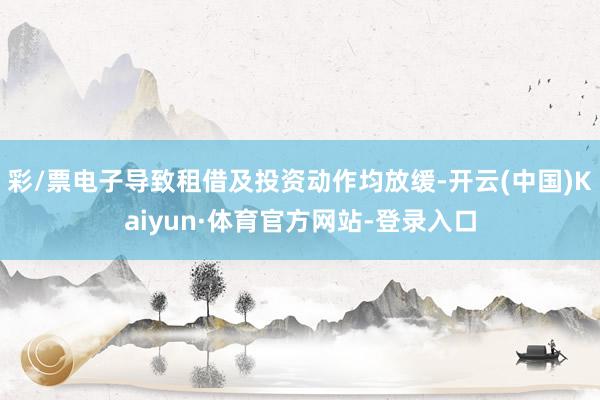 彩/票电子导致租借及投资动作均放缓-开云(中国)Kaiyun·体育官方网站-登录入口