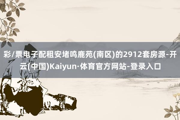彩/票电子配租安堵鸣鹿苑(南区)的2912套房源-开云(中国)Kaiyun·体育官方网站-登录入口