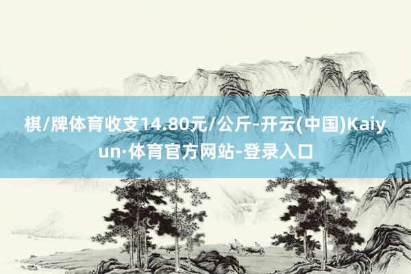 棋/牌体育收支14.80元/公斤-开云(中国)Kaiyun·体育官方网站-登录入口