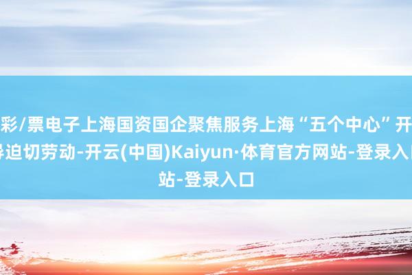 彩/票电子上海国资国企聚焦服务上海“五个中心”开导迫切劳动-开云(中国)Kaiyun·体育官方网站-登录入口