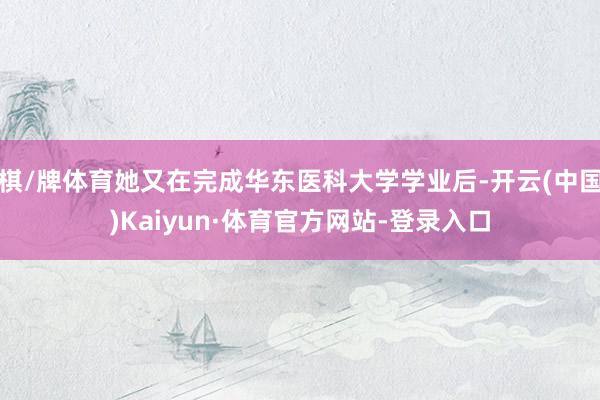 棋/牌体育她又在完成华东医科大学学业后-开云(中国)Kaiyun·体育官方网站-登录入口