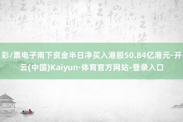 彩/票电子南下资金半日净买入港股50.84亿港元-开云(中国)Kaiyun·体育官方网站-登录入口