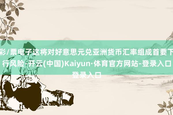 彩/票电子这将对好意思元兑亚洲货币汇率组成首要下行风险-开云(中国)Kaiyun·体育官方网站-登录入口