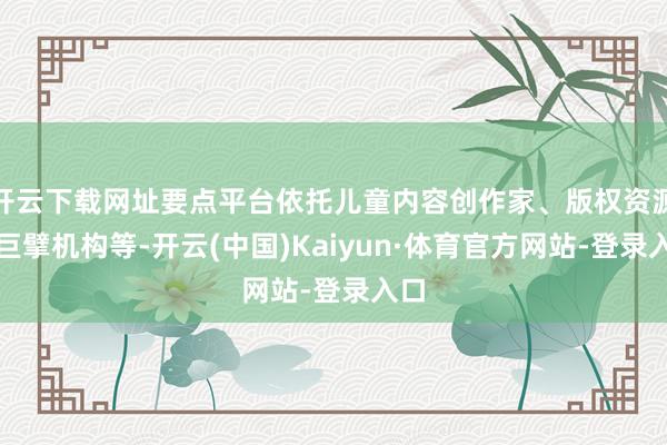 开云下载网址要点平台依托儿童内容创作家、版权资源、巨擘机构等-开云(中国)Kaiyun·体育官方网站-登录入口