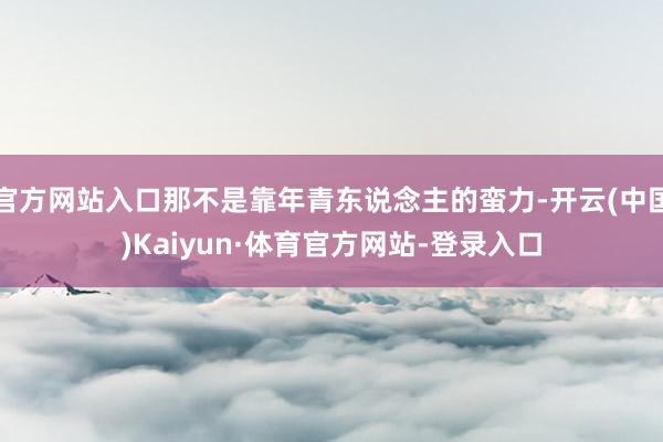 官方网站入口那不是靠年青东说念主的蛮力-开云(中国)Kaiyun·体育官方网站-登录入口