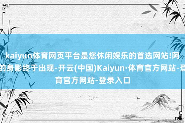kaiyun体育网页平台是您休闲娱乐的首选网站!阿谁熟识的身影终于出现-开云(中国)Kaiyun·体育官方网站-登录入口