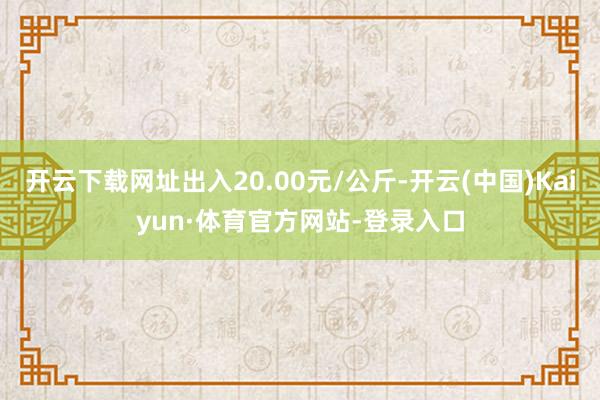开云下载网址出入20.00元/公斤-开云(中国)Kaiyun·体育官方网站-登录入口