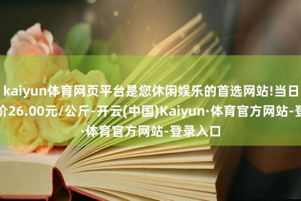 kaiyun体育网页平台是您休闲娱乐的首选网站!当日最高报价26.00元/公斤-开云(中国)Kaiyun·体育官方网站-登录入口