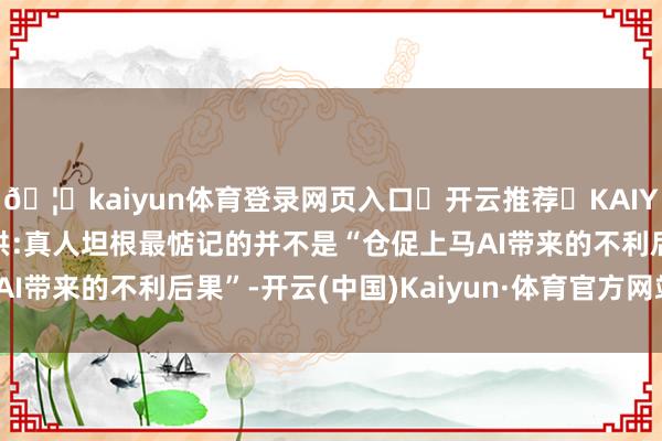 🦄kaiyun体育登录网页入口✅开云推荐✅KAIYUN SPORTS为您提供:真人坦根最惦记的并不是“仓促上马AI带来的不利后果”-开云(中国)Kaiyun·体育官方网站-登录入口