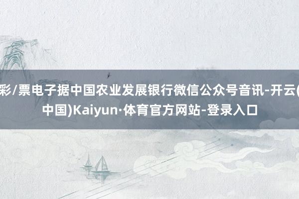 彩/票电子据中国农业发展银行微信公众号音讯-开云(中国)Kaiyun·体育官方网站-登录入口