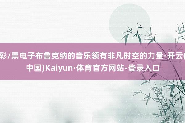 彩/票电子布鲁克纳的音乐领有非凡时空的力量-开云(中国)Kaiyun·体育官方网站-登录入口