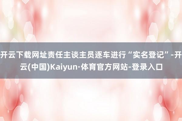 开云下载网址　　责任主谈主员逐车进行“实名登记”-开云(中国)Kaiyun·体育官方网站-登录入口