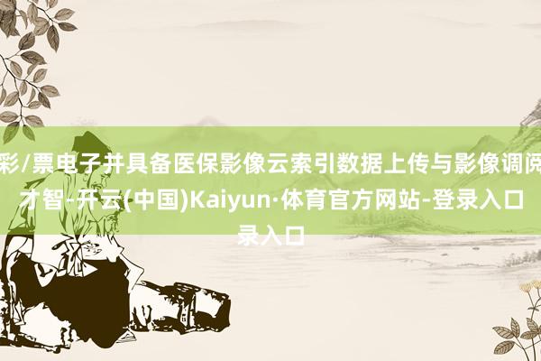彩/票电子并具备医保影像云索引数据上传与影像调阅才智-开云(中国)Kaiyun·体育官方网站-登录入口
