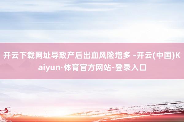 开云下载网址导致产后出血风险增多 -开云(中国)Kaiyun·体育官方网站-登录入口