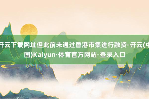 开云下载网址但此前未通过香港市集进行融资-开云(中国)Kaiyun·体育官方网站-登录入口