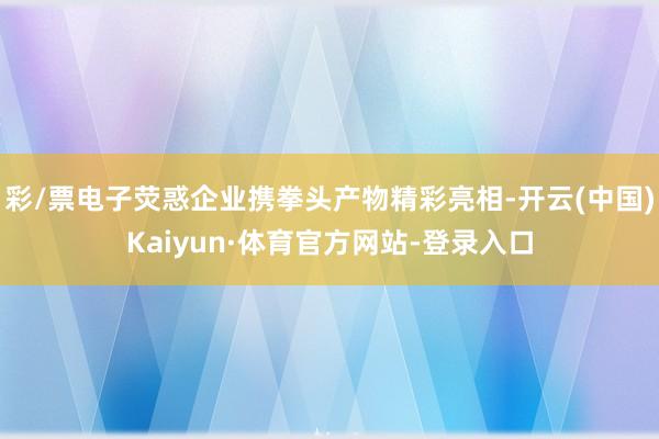 彩/票电子荧惑企业携拳头产物精彩亮相-开云(中国)Kaiyun·体育官方网站-登录入口