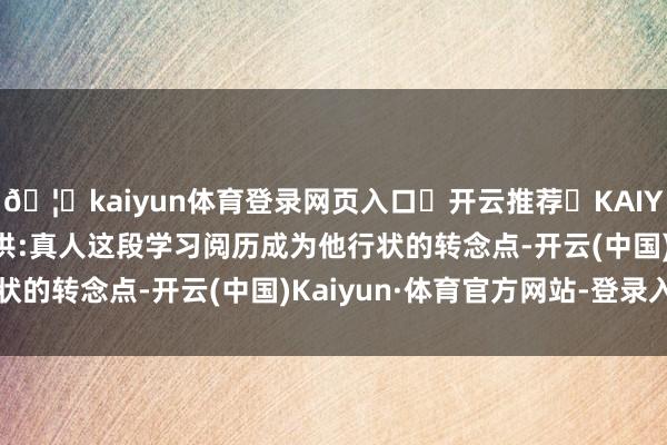 🦄kaiyun体育登录网页入口✅开云推荐✅KAIYUN SPORTS为您提供:真人这段学习阅历成为他行状的转念点-开云(中国)Kaiyun·体育官方网站-登录入口