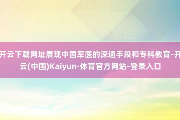 开云下载网址展现中国军医的深通手段和专科教育-开云(中国)Kaiyun·体育官方网站-登录入口