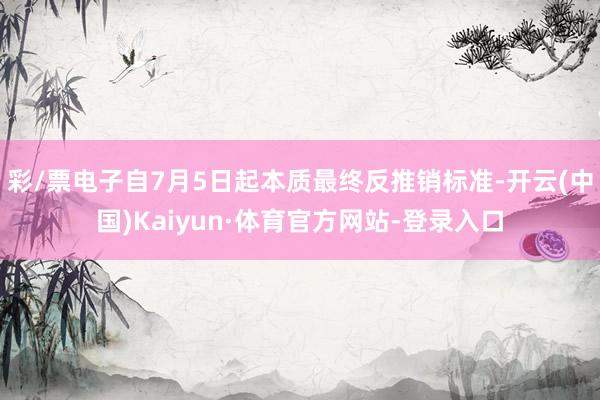 彩/票电子自7月5日起本质最终反推销标准-开云(中国)Kaiyun·体育官方网站-登录入口
