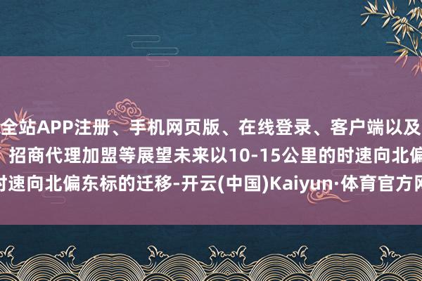 全站APP注册、手机网页版、在线登录、客户端以及发布平台优惠活动信息、招商代理加盟等展望未来以10-15公里的时速向北偏东标的迁移-开云(中国)Kaiyun·体育官方网站-登录入口