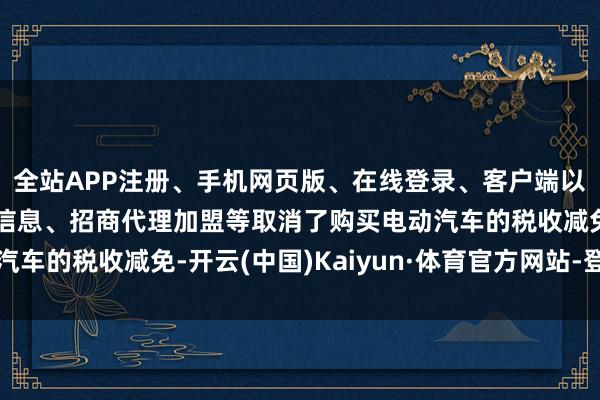 全站APP注册、手机网页版、在线登录、客户端以及发布平台优惠活动信息、招商代理加盟等取消了购买电动汽车的税收减免-开云(中国)Kaiyun·体育官方网站-登录入口