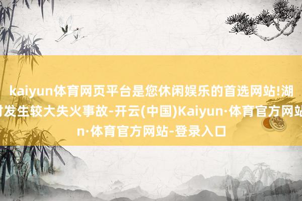 kaiyun体育网页平台是您休闲娱乐的首选网站!湖南永州一村发生较大失火事故-开云(中国)Kaiyun·体育官方网站-登录入口
