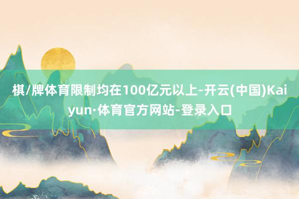 棋/牌体育限制均在100亿元以上-开云(中国)Kaiyun·体育官方网站-登录入口