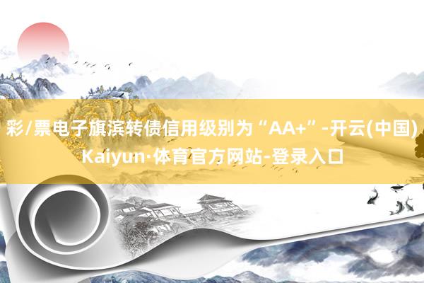 彩/票电子旗滨转债信用级别为“AA+”-开云(中国)Kaiyun·体育官方网站-登录入口