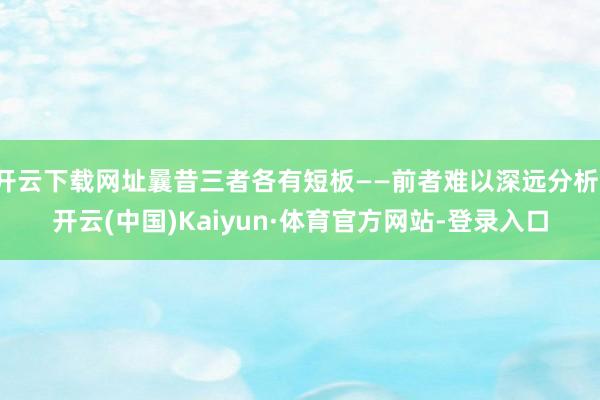 开云下载网址曩昔三者各有短板——前者难以深远分析-开云(中国)Kaiyun·体育官方网站-登录入口