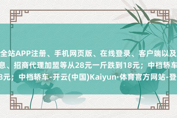 全站APP注册、手机网页版、在线登录、客户端以及发布平台优惠活动信息、招商代理加盟等从28元一斤跌到18元；中档轿车-开云(中国)Kaiyun·体育官方网站-登录入口