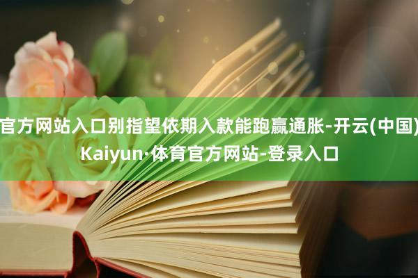 官方网站入口别指望依期入款能跑赢通胀-开云(中国)Kaiyun·体育官方网站-登录入口