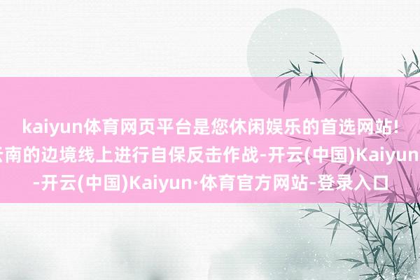 kaiyun体育网页平台是您休闲娱乐的首选网站!放心军仍然在广西、云南的边境线上进行自保反击作战-开云(中国)Kaiyun·体育官方网站-登录入口