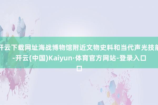 开云下载网址海战博物馆附近文物史料和当代声光技能-开云(中国)Kaiyun·体育官方网站-登录入口