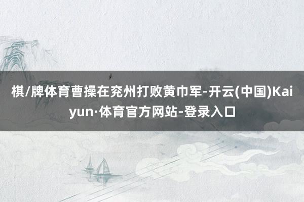 棋/牌体育曹操在兖州打败黄巾军-开云(中国)Kaiyun·体育官方网站-登录入口