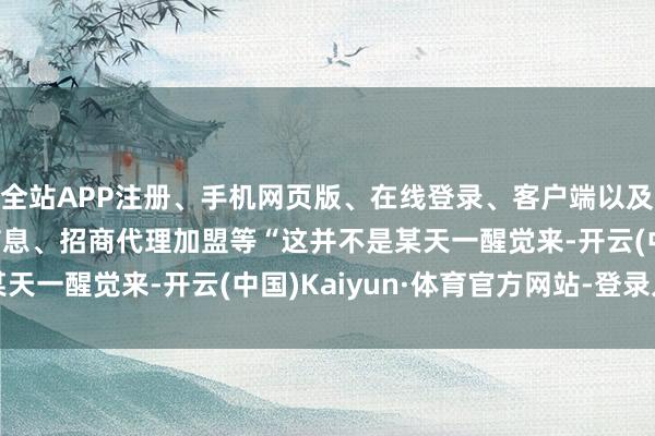 全站APP注册、手机网页版、在线登录、客户端以及发布平台优惠活动信息、招商代理加盟等　　“这并不是某天一醒觉来-开云(中国)Kaiyun·体育官方网站-登录入口