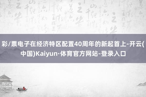彩/票电子在经济特区配置40周年的新起首上-开云(中国)Kaiyun·体育官方网站-登录入口