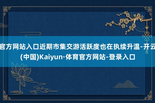 官方网站入口近期市集交游活跃度也在执续升温-开云(中国)Kaiyun·体育官方网站-登录入口