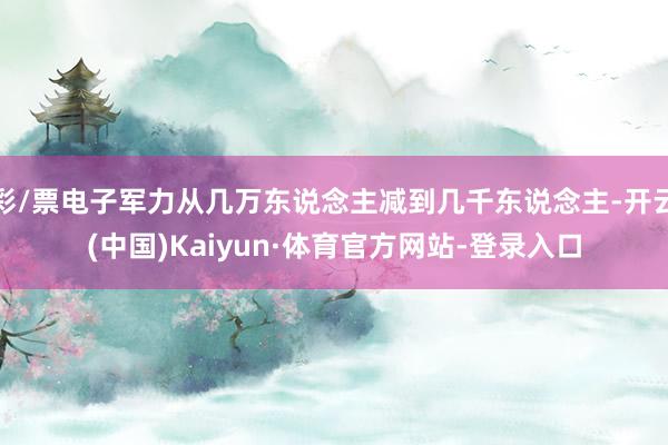 彩/票电子军力从几万东说念主减到几千东说念主-开云(中国)Kaiyun·体育官方网站-登录入口