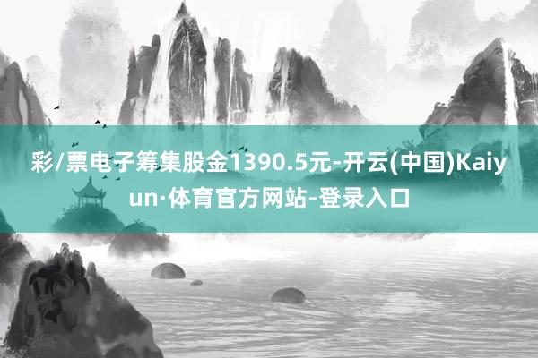 彩/票电子筹集股金1390.5元-开云(中国)Kaiyun·体育官方网站-登录入口