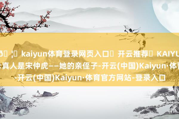 🦄kaiyun体育登录网页入口✅开云推荐✅KAIYUN SPORTS为您提供:真人是宋仲虎——她的亲侄子-开云(中国)Kaiyun·体育官方网站-登录入口