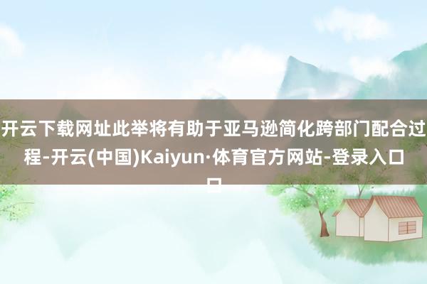 开云下载网址　　此举将有助于亚马逊简化跨部门配合过程-开云(中国)Kaiyun·体育官方网站-登录入口